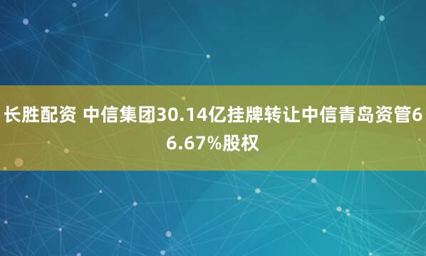 长胜配资 中信集团30.14亿挂牌转让中信青岛资管66.67%股权