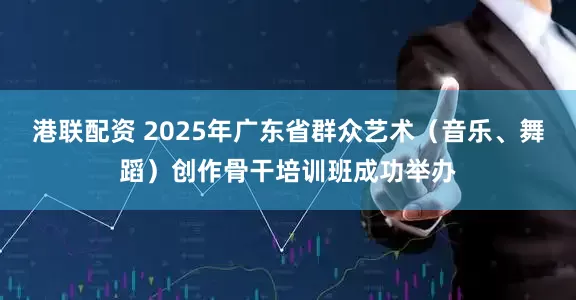 港联配资 2025年广东省群众艺术（音乐、舞蹈）创作骨干培训班成功举办