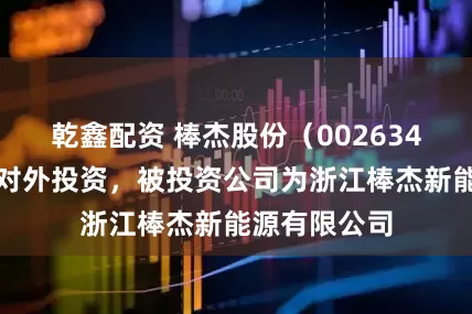 乾鑫配资 棒杰股份（002634）新增一起对外投资，被投资公司为浙江棒杰新能源有限公司