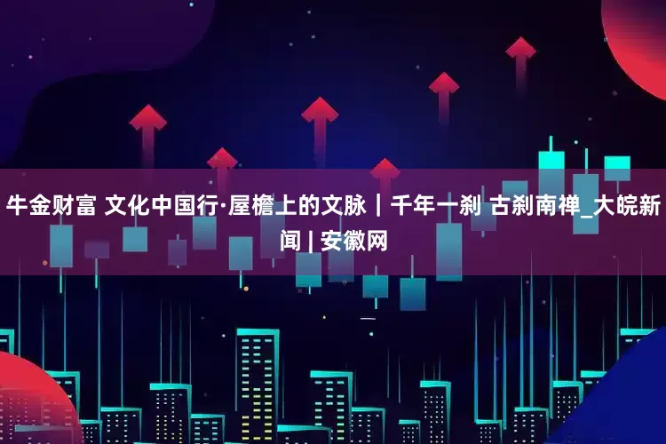 牛金财富 文化中国行·屋檐上的文脉｜千年一刹 古刹南禅_大皖新闻 | 安徽网
