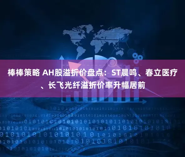 棒棒策略 AH股溢折价盘点：ST晨鸣、春立医疗、长飞光纤溢折价率升幅居前
