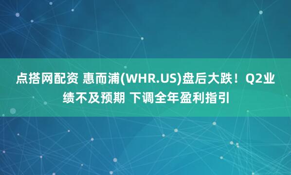 点搭网配资 惠而浦(WHR.US)盘后大跌！Q2业绩不及预期 下调全年盈利指引