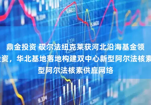 鼎金投资 砹尔法纽克莱获河北沿海基金领投A1轮投资，华北基地落地构建双中心新型阿尔法核素供应网络