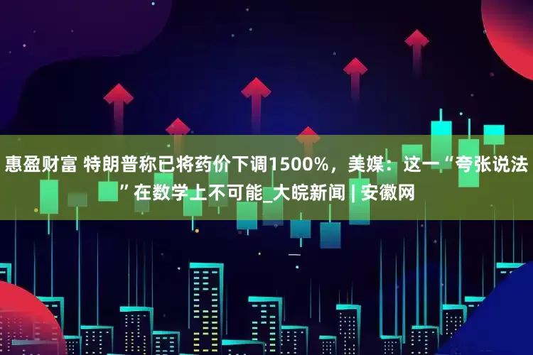 惠盈财富 特朗普称已将药价下调1500%，美媒：这一“夸张说法”在数学上不可能_大皖新闻 | 安徽网