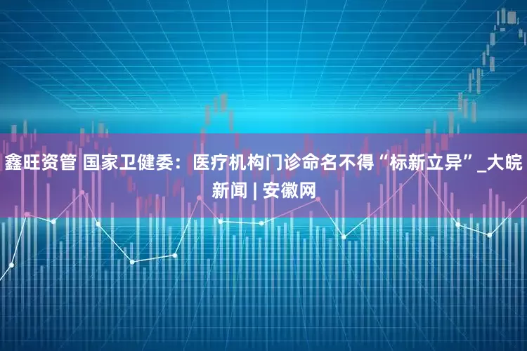 鑫旺资管 国家卫健委：医疗机构门诊命名不得“标新立异”_大皖新闻 | 安徽网
