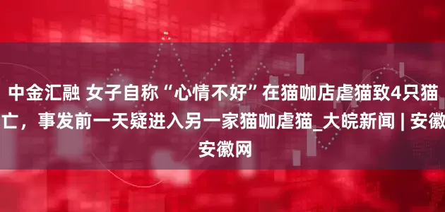 中金汇融 女子自称“心情不好”在猫咖店虐猫致4只猫死亡，事发前一天疑进入另一家猫咖虐猫_大皖新闻 | 安徽网