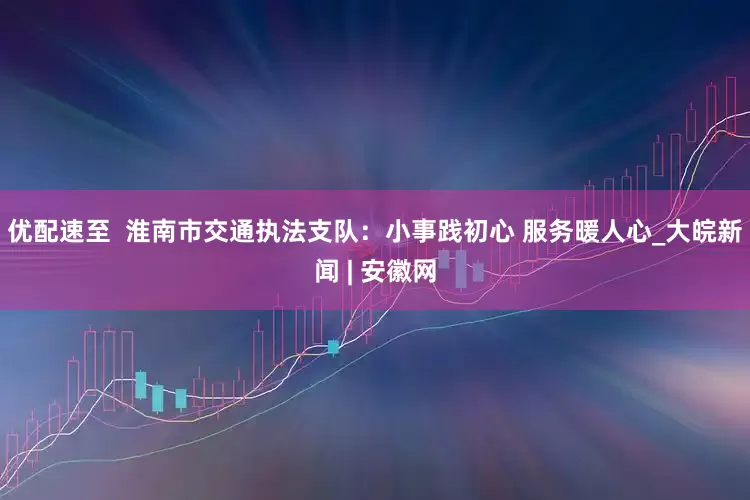 优配速至  淮南市交通执法支队：小事践初心 服务暖人心_大皖新闻 | 安徽网