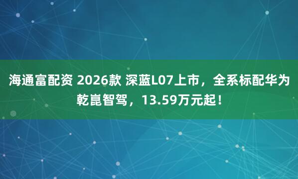 海通富配资 2026款 深蓝L07上市，全系标配华为乾崑智驾，13.59万元起！