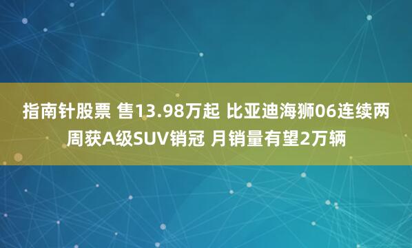 指南针股票 售13.98万起 比亚迪海狮06连续两周获A级SUV销冠 月销量有望2万辆