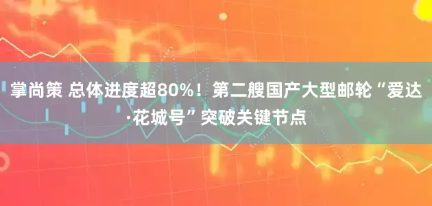 掌尚策 总体进度超80%！第二艘国产大型邮轮“爱达·花城号”突破关键节点
