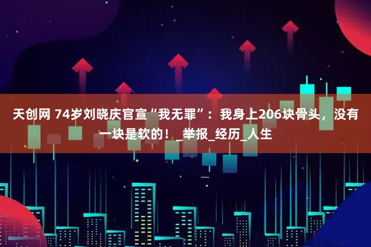 天创网 74岁刘晓庆官宣“我无罪”：我身上206块骨头，没有一块是软的！_举报_经历_人生