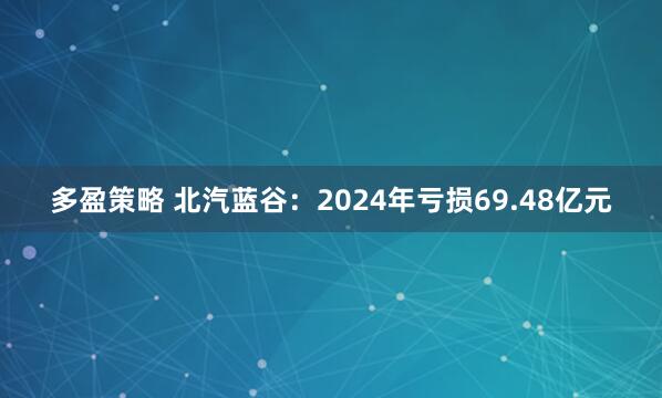 多盈策略 北汽蓝谷：2024年亏损69.48亿元