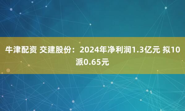 牛津配资 交建股份：2024年净利润1.3亿元 拟10派0.65元