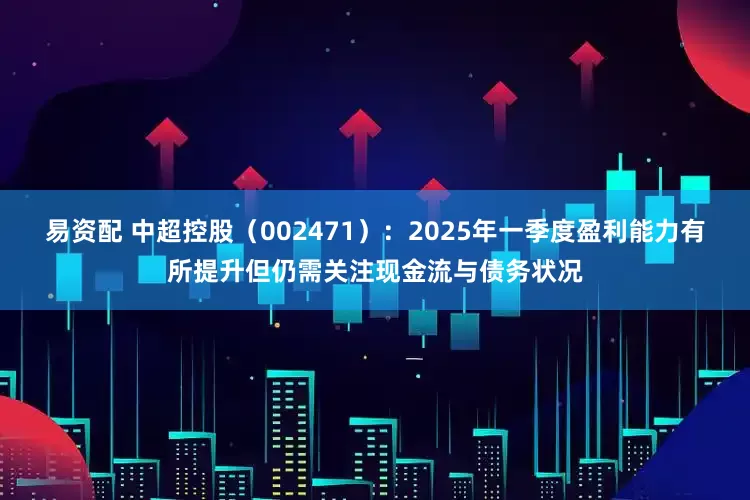 易资配 中超控股(002471):2025年一季度盈利能力有所提升但仍需关注现金流与债务状况