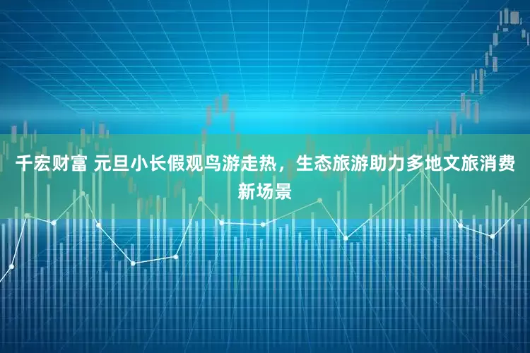 千宏财富 元旦小长假观鸟游走热，生态旅游助力多地文旅消费新场景