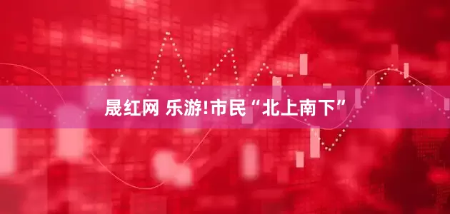 晟红网 乐游!市民“北上南下”