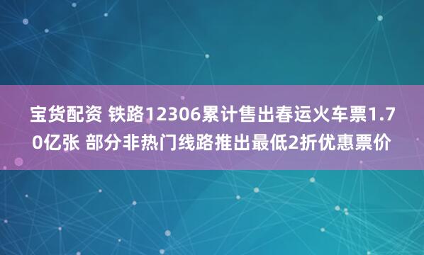 宝货配资 铁路12306累计售出春运火车票1.70亿张 部分非热门线路推出最低2折优惠票价