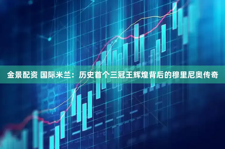 金景配资 国际米兰：历史首个三冠王辉煌背后的穆里尼奥传奇