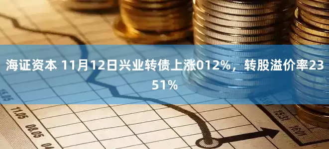 海证资本 11月12日兴业转债上涨012%，转股溢价率2351%