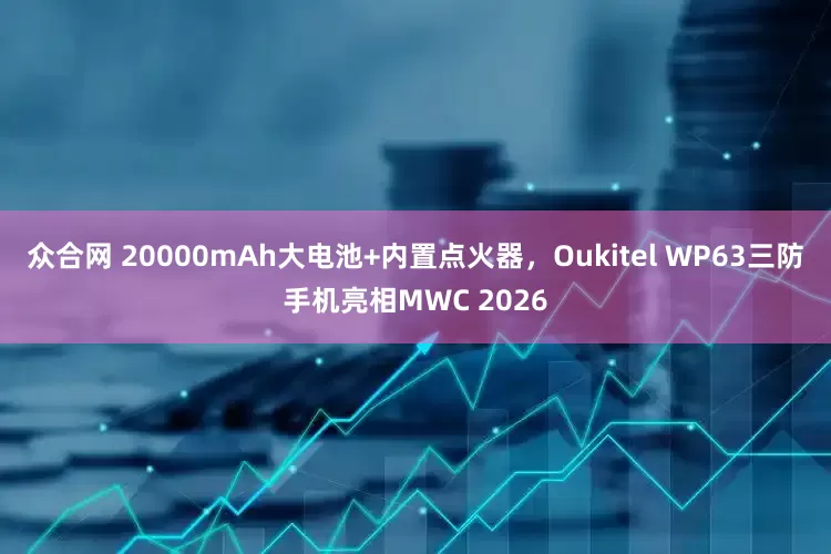 众合网 20000mAh大电池+内置点火器，Oukitel WP63三防手机亮相MWC 2026