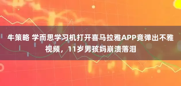 牛策略 学而思学习机打开喜马拉雅APP竟弹出不雅视频，11岁男孩妈崩溃落泪