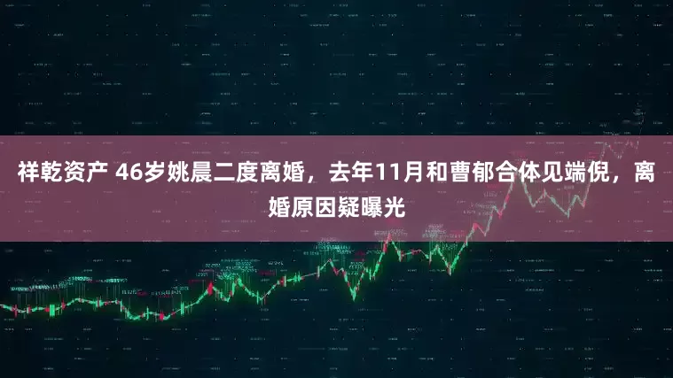 祥乾资产 46岁姚晨二度离婚,去年11月和曹郁合体见端倪,离婚原因疑曝光